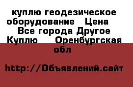 куплю геодезическое оборудование › Цена ­ - - Все города Другое » Куплю   . Оренбургская обл.